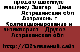 продаю швейную машинку Зингер › Цена ­ 1 000 - Астраханская обл., Астрахань г. Коллекционирование и антиквариат » Другое   . Астраханская обл.